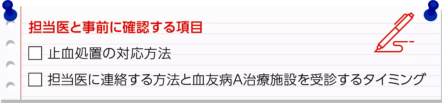 担当医と事前に確認する項目　止血処置の対応方法　担当医に連絡する方法と血友病A治療施設を受診するタイミング